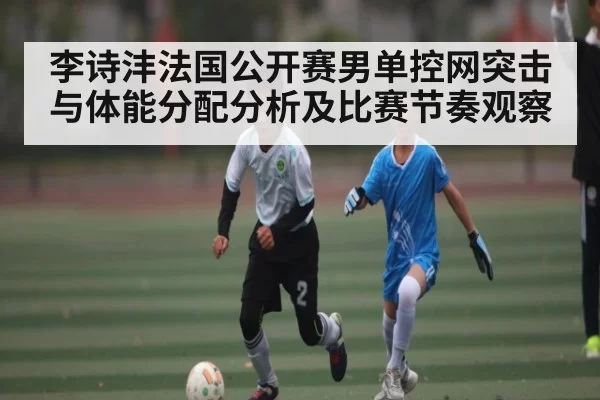 李诗沣法国公开赛男单控网突击与体能分配分析及比赛节奏观察